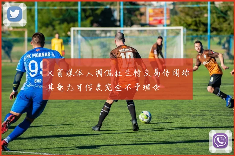 火箭媒体人调侃杜兰特交易传闻称其毫无可信度完全不予理会