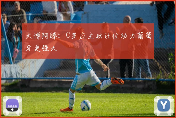 大博阿滕：C罗应主动让位助力葡萄牙更强大