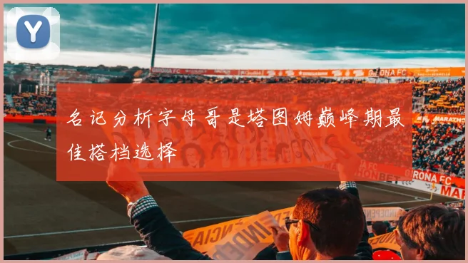名记分析字母哥是塔图姆巅峰期最佳搭档选择