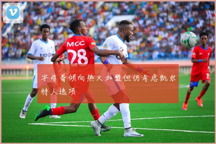 字母哥倾向热火加盟但仍考虑凯尔特人选项