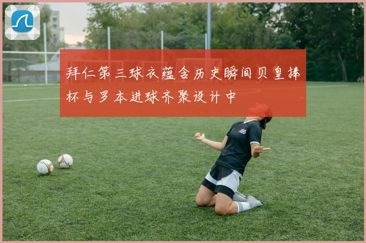 拜仁第三球衣蕴含历史瞬间贝皇捧杯与罗本进球齐聚设计中