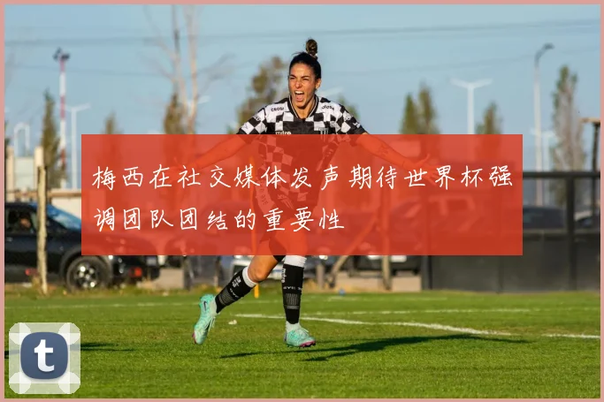 梅西在社交媒体发声期待世界杯强调团队团结的重要性