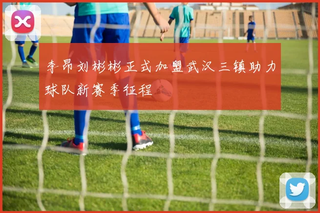 李昂刘彬彬正式加盟武汉三镇助力球队新赛季征程
