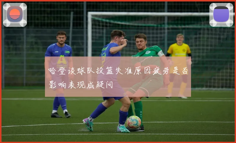 哈登谈球队投篮失准原因疲劳是否影响表现成疑问