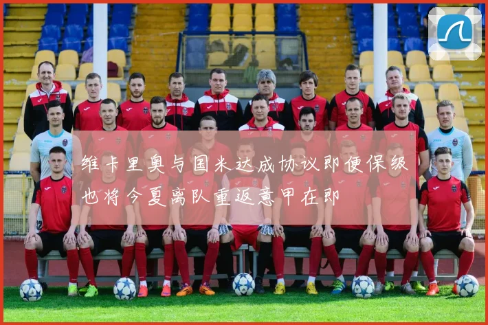 维卡里奥与国米达成协议即便保级也将今夏离队重返意甲在即