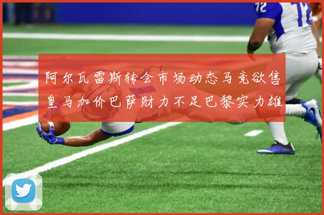 阿尔瓦雷斯转会市场动态马竞欲售皇马加价巴萨财力不足巴黎实力雄厚