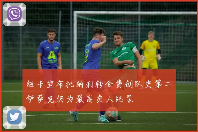 纽卡宣布托纳利转会费创队史第二伊萨克仍为最高卖人纪录