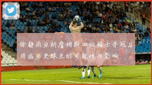 徐静雨分析詹姆斯回归骑士夺冠后将成历史球王的可能性与影响