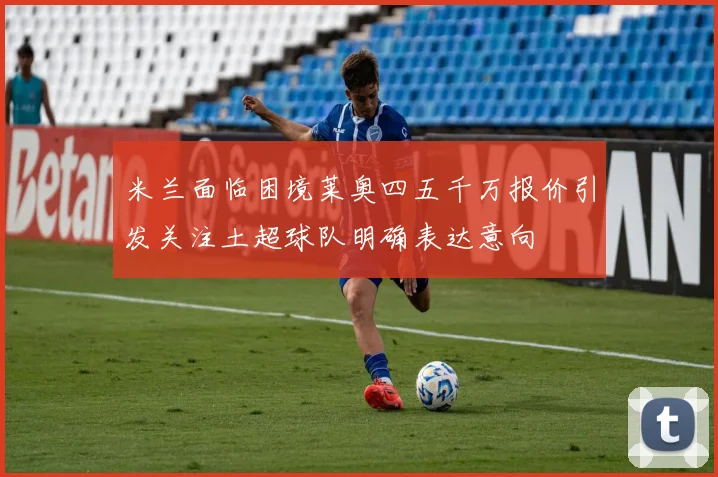 米兰面临困境莱奥四五千万报价引发关注土超球队明确表达意向