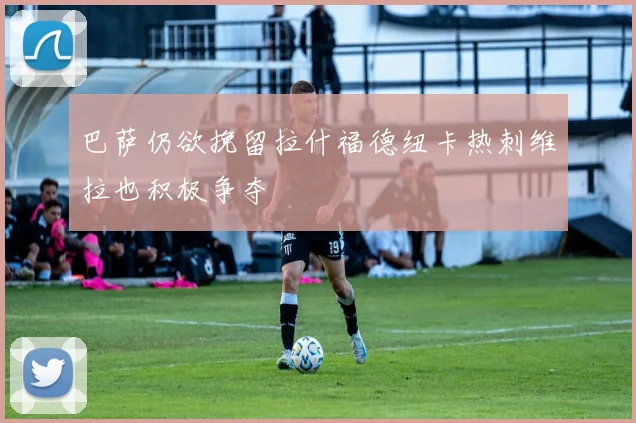 巴萨仍欲挽留拉什福德纽卡热刺维拉也积极争夺