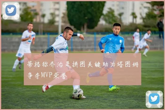 蒂格称乔治是拼图关键助力塔图姆争夺MVP荣誉