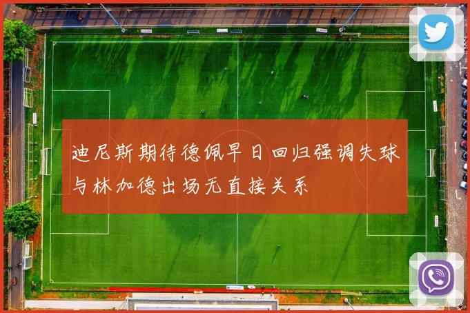 迪尼斯期待德佩早日回归强调失球与林加德出场无直接关系