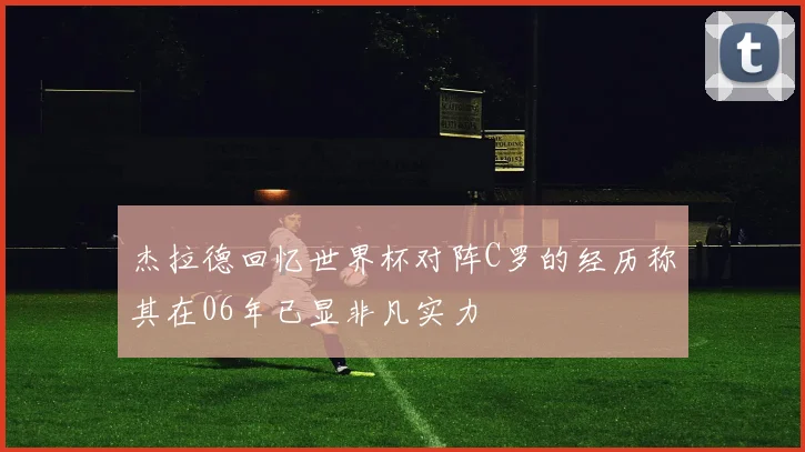 杰拉德回忆世界杯对阵C罗的经历称其在06年已显非凡实力