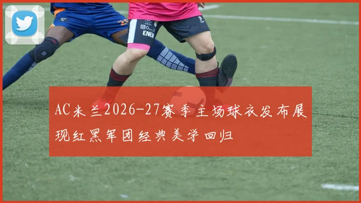 AC米兰2026-27赛季主场球衣发布展现红黑军团经典美学回归