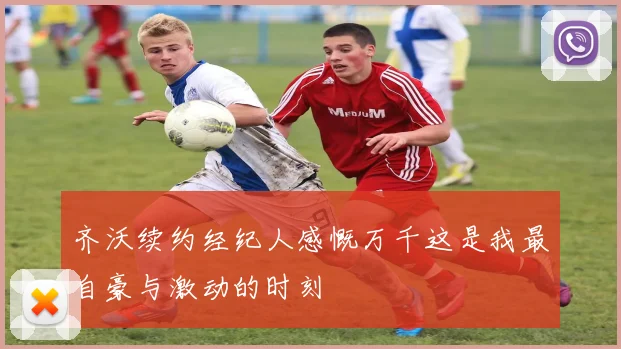 齐沃续约经纪人感慨万千这是我最自豪与激动的时刻