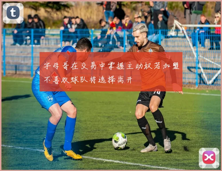 字母哥在交易中掌握主动权若加盟不喜欢球队将选择离开