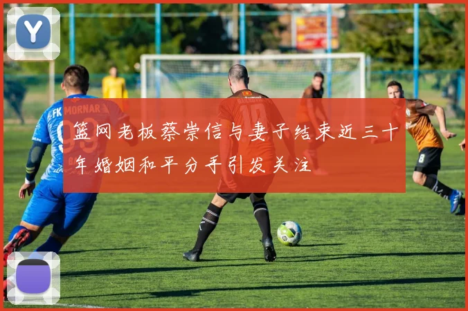 篮网老板蔡崇信与妻子结束近三十年婚姻和平分手引发关注
