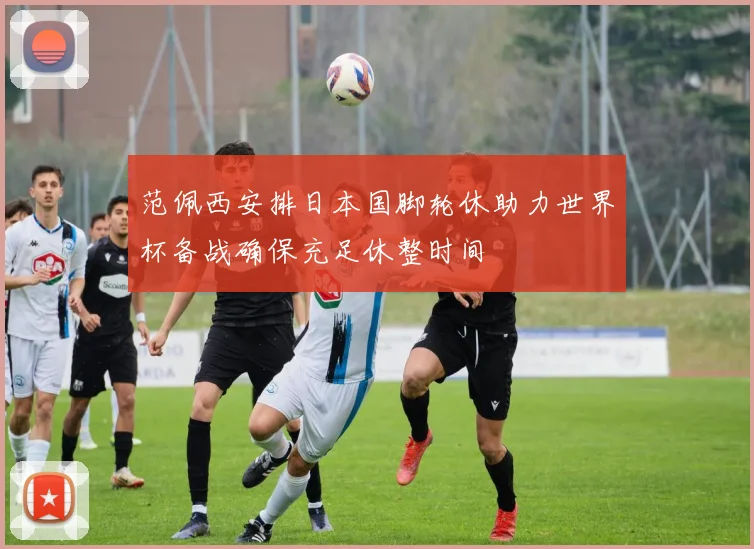 范佩西安排日本国脚轮休助力世界杯备战确保充足休整时间
