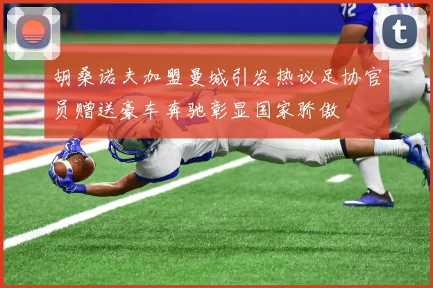 胡桑诺夫加盟曼城引发热议足协官员赠送豪车奔驰彰显国家骄傲