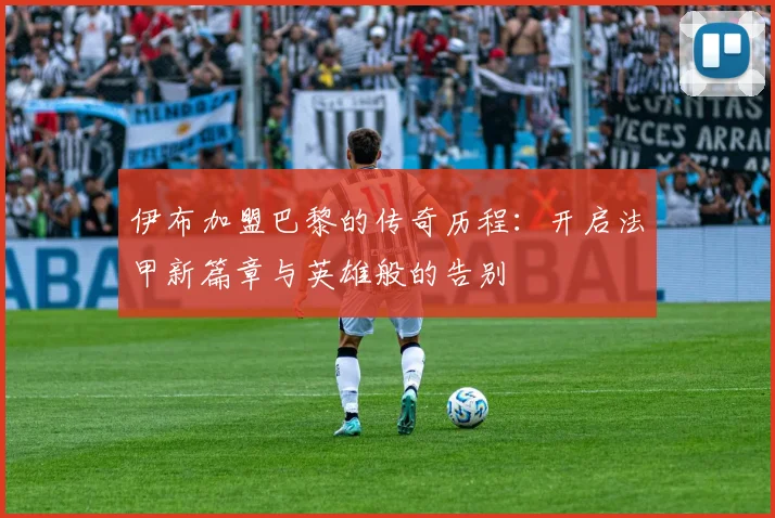 伊布加盟巴黎的传奇历程：开启法甲新篇章与英雄般的告别