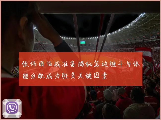 张伟丽临战准备揭秘笼边缠斗与体能分配成为胜负关键因素