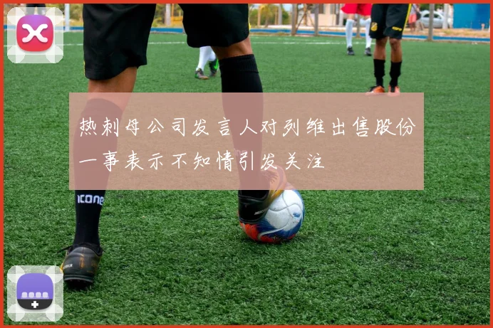 热刺母公司发言人对列维出售股份一事表示不知情引发关注