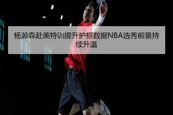 杨瀚森赴美特训提升护框数据NBA选秀前景持续升温